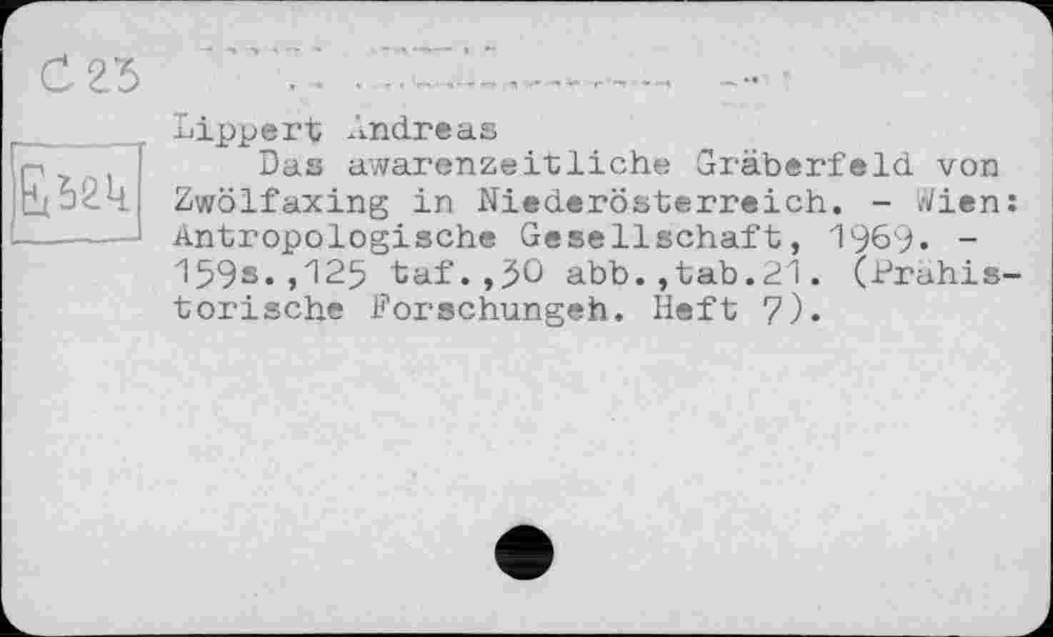 ﻿С 25
£52к
Lippert Andreas
Das awarenzeitliche Gräberfeld von Zwölf axing in Niederösterreich. - i/Vien: Antropologische Gesellschaft, 196'). -1593.,129 taf.,30 abb.,tab.21. (Prähistorische Porschungeh. Heft 7).